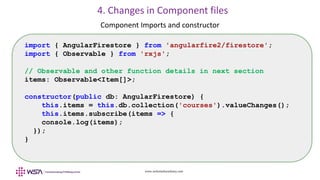 www.webstackacademy.com
4. Changes in Component files
Component Imports and constructor
import { AngularFirestore } from 'angularfire2/firestore';
import { Observable } from 'rxjs';
// Observable and other function details in next section
items: Observable<Item[]>;
constructor(public db: AngularFirestore) {
this.items = this.db.collection('courses').valueChanges();
this.items.subscribe(items => {
console.log(items);
});
}
 