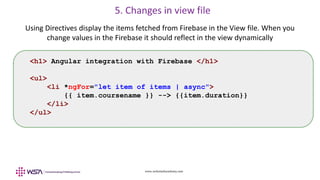www.webstackacademy.com
5. Changes in view file
Using Directives display the items fetched from Firebase in the View file. When you
change values in the Firebase it should reflect in the view dynamically
<h1> Angular integration with Firebase </h1>
<ul>
<li *ngFor="let item of items | async">
{{ item.coursename }} --> {{item.duration}}
</li>
</ul>
 