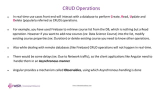 www.webstackacademy.com
CRUD Operations
 In real-time use cases front end will interact with a database to perform Create, Read, Update and
Delete (popularly referred as CRUD) operations.
 For example, you have used Firebase to retrieve course list from the DB, which is nothing but a Read
operation. However if you want to add new courses (ex: Data Science Course) into the list, modify
existing course properties (ex: Duration) or delete existing course you need to know other operations.
 Also while dealing with remote databases (like Firebase) CRUD operations will not happen in real-time.
 There would be some delays (ex: Due to Network traffic), so the client applications like Angular need to
handle them in an Asynchronous manner
 Angular provides a mechanism called Observables, using which Asynchronous handling is done
 