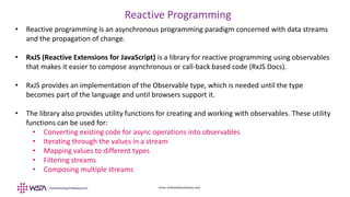 www.webstackacademy.com
Reactive Programming
• Reactive programming is an asynchronous programming paradigm concerned with data streams
and the propagation of change.
• RxJS (Reactive Extensions for JavaScript) is a library for reactive programming using observables
that makes it easier to compose asynchronous or call-back based code (RxJS Docs).
• RxJS provides an implementation of the Observable type, which is needed until the type
becomes part of the language and until browsers support it.
• The library also provides utility functions for creating and working with observables. These utility
functions can be used for:
• Converting existing code for async operations into observables
• Iterating through the values in a stream
• Mapping values to different types
• Filtering streams
• Composing multiple streams
 