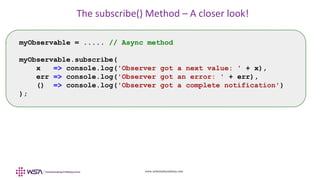 www.webstackacademy.com
The subscribe() Method – A closer look!
myObservable = ..... // Async method
myObservable.subscribe(
x => console.log('Observer got a next value: ' + x),
err => console.log('Observer got an error: ' + err),
() => console.log('Observer got a complete notification')
);
 