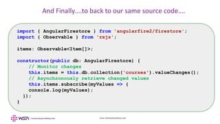 www.webstackacademy.com
And Finally….to back to our same source code….
import { AngularFirestore } from 'angularfire2/firestore';
import { Observable } from 'rxjs';
items: Observable<Item[]>;
constructor(public db: AngularFirestore) {
// Monitor changes
this.items = this.db.collection('courses').valueChanges();
// Asynchronously retrieve changed values
this.items.subscribe(myValues => {
console.log(myValues);
});
}
 