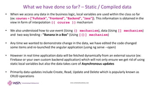 www.webstackacademy.com
What we have done so far? – Static / Compiled data
• When we access any data in the business logic, local variables are used within the class so far
(ex: courses = ["Fullstack", "Frontend", "Backend", "Java"]). This information is obtained in the
view in form of interpolation {{ course }} mechanism
• We also understood how to use event (Using () mechanism), data (Using [] mechanism)
and two way binding - "Banana in a Box" (Using [()] mechanism)
• Any time we wanted to demonstrate change in the data, we have edited the code changed
some items and re-launched the angular application (using ng serve --open)
• However in real time application data will be fetched dynamically from an external source (ex:
Firebase or your own custom backend application) which will not only ensure we get rid of using
static local variables but also the data takes care of Asynchronous updates
• Primarily data updates include Create, Read, Update and Delete which is popularly known as
CRUD operations
 