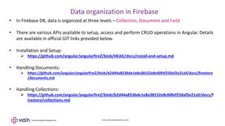 www.webstackacademy.com
Data organization in Firebase
• In Firebase DB, data is organized at three levels – Collection, Document and Field
• There are various APIs available to setup, access and perform CRUD operations in Angular. Details
are available in official GIT links provided below.
• Installation and Setup:
 https://github.com/angular/angularfire2/blob/HEAD/docs/install-and-setup.md
• Handling Documents:
 https://github.com/angular/angularfire2/blob/b2d44a8536de1e8a38152e8c60fef250af2e21a9/docs/firestore
/documents.md
• Handling Collections:
 https://github.com/angular/angularfire2/blob/b2d44a8536de1e8a38152e8c60fef250af2e21a9/docs/f
irestore/collections.md
 