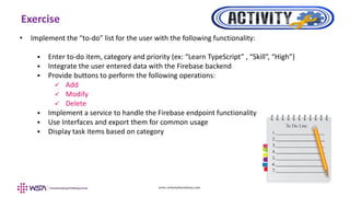 www.webstackacademy.com
Exercise
• Implement the “to-do” list for the user with the following functionality:
 Enter to-do item, category and priority (ex: “Learn TypeScript” , “Skill”, “High”)
 Integrate the user entered data with the Firebase backend
 Provide buttons to perform the following operations:
 Add
 Modify
 Delete
 Implement a service to handle the Firebase endpoint functionality
 Use Interfaces and export them for common usage
 Display task items based on category
 