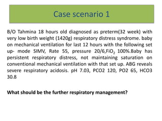 Case scenario 1
B/O Tahmina 18 hours old diagnosed as preterm(32 week) with
very low birth weight (1420g) respiratory distress syndrome. baby
on mechanical ventilation for last 12 hours with the following set
up- mode SIMV, Rate 55, pressure 20/6,FiO2 100%.Baby has
persistent respiratory distress, not maintaining saturation on
conventional mechanical ventilation with that set up. ABG reveals
severe respiratory acidosis. pH 7.03, PCO2 120, PO2 65, HCO3
30.8
What should be the further respiratory management?
 
