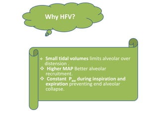 Why HFV?
 Small tidal volumes limits alveolar over
distension .
 Higher MAP Better alveolar
recruitment.
 Constant Paw during inspiration and
expiration preventing end alveolar
collapse.
 
