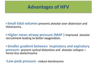 Advantages of HFV
• Small tidal volumes prevents alveolar over distension and
Volutrauma .
• Higher mean airway pressure (MAP )-improved alveolar
recruitment leading to better oxygenation.
• Smaller gradient between inspiratory and expiratory
pressure- prevent cyclical distention and alveolar collapse—
hence less atelectrauma
•Low peak pressure –reduce barotrauma
 