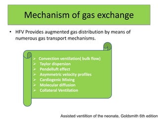 Mechanism of gas exchange
• HFV Provides augmented gas distribution by means of
numerous gas transport mechanisms.
Assisted ventiltion of the neonate, Goldsmith 6th edition
 Convection ventilation( bulk flow)
 Taylor dispersion
 Pendelluft effect
 Asymmetric velocity profiles
 Cardiogenic Mixing
 Molecular diffusion
 Collateral Ventilation
 