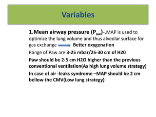 Variables
1.Mean airway pressure (Paw)-.MAP is used to
optimize the lung volume and thus alveolar surface for
gas exchange Better oxygenation
Range of Paw are 3-25 mbar/25-30 cm of H20
Paw should be 2-5 cm H2O higher than the previous
conventional ventilation(As high lung volume strategy)
In case of air -leaks syndrome –MAP should be 2 cm
bellow the CMV(Low lung strategy)
 