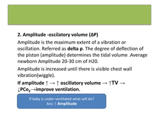2. Amplitude -oscilatory volume (∆P)
Amplitude is the maximum extent of a vibration or
oscillation. Referred as delta p. The degree of deflection of
the piston (amplitude) determines the tidal volume .Average
newborn Amplitude 20-30 cm of H20.
Amplitude is increased until there is visible chest wall
vibration(wiggle).
If amplitude ↑ → ↑ oscillatory volume → ↑TV →
↓PCo2→improve ventilation.
If baby is under-ventilated what will do?
Ans: ↑ Amplitude
 