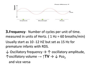 3.Frequency- Number of cycles per unit of time.
measured in units of Hertz. ( 1 Hz = 60 breaths/min)
Usually start as 10 -12 HZ but set as 15 Hz for
premature infants with RDS.
↓ Oscillatory frequency → ↑ oscillatory amplitude,
↑oscillatory volume → ↑TV → ↓ Pco2
and vice versa
 
