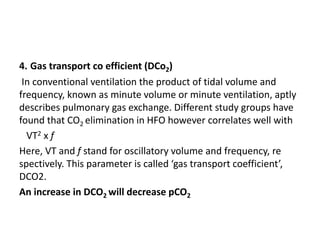 4. Gas transport co efficient (DCo2)
In conventional ventilation the product of tidal volume and
frequency, known as minute volume or minute ventilation, aptly
describes pulmonary gas exchange. Different study groups have
found that CO2 elimination in HFO however correlates well with
VT2 x f
Here, VT and f stand for oscillatory volume and frequency, re
spectively. This parameter is called ‘gas transport coefficient’,
DCO2.
An increase in DCO2 will decrease pCO2
 