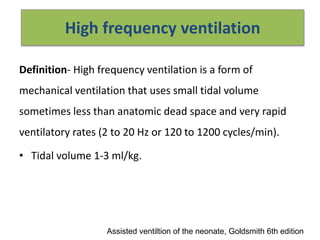 High frequency ventilation
Definition- High frequency ventilation is a form of
mechanical ventilation that uses small tidal volume
sometimes less than anatomic dead space and very rapid
ventilatory rates (2 to 20 Hz or 120 to 1200 cycles/min).
• Tidal volume 1-3 ml/kg.
Assisted ventiltion of the neonate, Goldsmith 6th edition
 