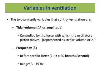 Variables in ventilation
• The two primarily variables that control ventilation are:
– Tidal volume (P or amplitude)
• Controlled by the force with which the oscillatory
piston moves. (represented as stroke volume or P)
– Frequency ()
• Referenced in Hertz (1 Hz = 60 breaths/second)
• Range: 3 - 15 Hz
 