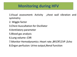 Monitoring during HFV
1.Visual assessment: Activity ,chest wall vibration and
symmetry
2. Wiggle factor
3.Chest Auscultation for Oscillator
4.Ventilatory parameter
5.Blood gas analysis
6.Lung volume :CXR
7.Monitor Hemodynamics :Heart rate ,BP,CRT,CVP ,Echo
8.Organ perfusion: Urine output,Renal function
 