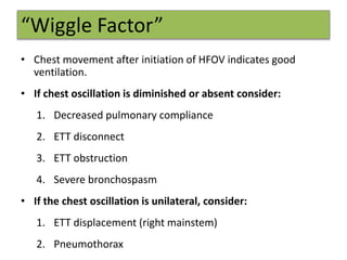 “Wiggle Factor”
• Chest movement after initiation of HFOV indicates good
ventilation.
• If chest oscillation is diminished or absent consider:
1. Decreased pulmonary compliance
2. ETT disconnect
3. ETT obstruction
4. Severe bronchospasm
• If the chest oscillation is unilateral, consider:
1. ETT displacement (right mainstem)
2. Pneumothorax
 