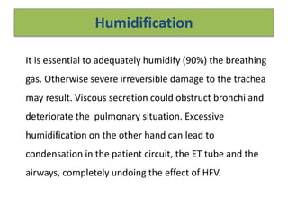 Humidification
It is essential to adequately humidify (90%) the breathing
gas. Otherwise severe irreversible damage to the trachea
may result. Viscous secretion could obstruct bronchi and
deteriorate the pulmonary situation. Excessive
humidification on the other hand can lead to
condensation in the patient circuit, the ET tube and the
airways, completely undoing the effect of HFV.
 