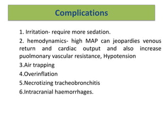 Complications
1. Irritation- require more sedation.
2. hemodynamics- high MAP can jeopardies venous
return and cardiac output and also increase
puolmonary vascular resistance, Hypotension
3.Air trapping
4.Overinflation
5.Necrotizing tracheobronchitis
6.Intracranial haemorrhages.
 
