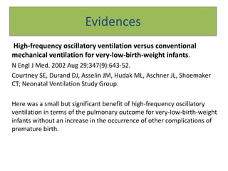 Evidences
High-frequency oscillatory ventilation versus conventional
mechanical ventilation for very-low-birth-weight infants.
N Engl J Med. 2002 Aug 29;347(9):643-52.
Courtney SE, Durand DJ, Asselin JM, Hudak ML, Aschner JL, Shoemaker
CT; Neonatal Ventilation Study Group.
Here was a small but significant benefit of high-frequency oscillatory
ventilation in terms of the pulmonary outcome for very-low-birth-weight
infants without an increase in the occurrence of other complications of
premature birth.
 