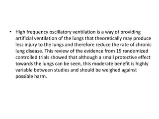 • High frequency oscillatory ventilation is a way of providing
artificial ventilation of the lungs that theoretically may produce
less injury to the lungs and therefore reduce the rate of chronic
lung disease. This review of the evidence from 19 randomized
controlled trials showed that although a small protective effect
towards the lungs can be seen, this moderate benefit is highly
variable between studies and should be weighed against
possible harm.
 