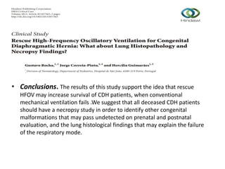 • Conclusions. The results of this study support the idea that rescue
HFOV may increase survival of CDH patients, when conventional
mechanical ventilation fails .We suggest that all deceased CDH patients
should have a necropsy study in order to identify other congenital
malformations that may pass undetected on prenatal and postnatal
evaluation, and the lung histological findings that may explain the failure
of the respiratory mode.
 
