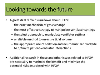 Looking towards the future
• A great deal remains unknown about HFOV:
– the exact mechanism of gas exchange
– the most effective strategy to manipulate ventilator settings
– the safest approach to manipulate ventilator settings
– a reliable method to measure tidal volume
– the appropriate use of sedation and neuromuscular blockade
to optimize patient-ventilator interactions
• Additional research in these and other issues related to HFOV
are necessary to maximize the benefit and minimize the
potential risks associated with HFOV.
 