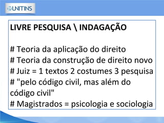 LIVRE PESQUISA  INDAGAÇÃO
# Teoria da aplicação do direito
# Teoria da construção de direito novo
# Juiz = 1 textos 2 costumes 3 pesquisa
# "pelo código civil, mas além do
código civil"
# Magistrados = psicologia e sociologia
 