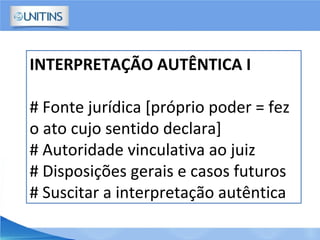 INTERPRETAÇÃO AUTÊNTICA I
# Fonte jurídica [próprio poder = fez
o ato cujo sentido declara]
# Autoridade vinculativa ao juiz
# Disposições gerais e casos futuros
# Suscitar a interpretação autêntica
 