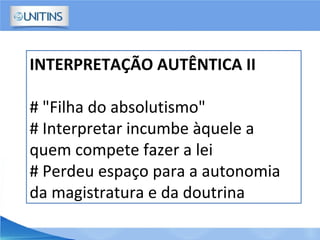 INTERPRETAÇÃO AUTÊNTICA II
# "Filha do absolutismo"
# Interpretar incumbe àquele a
quem compete fazer a lei
# Perdeu espaço para a autonomia
da magistratura e da doutrina
 