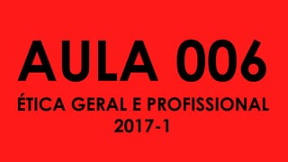 AULA 006
ÉTICA GERAL E PROFISSIONAL
2017-1
 