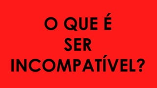 O QUE É
SER
INCOMPATÍVEL?
 