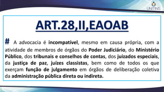 ART.28,II,EAOAB
# A advocacia é incompatível, mesmo em causa própria, com a
atividade de membros de órgãos do Poder Judiciário, do Ministério
Público, dos tribunais e conselhos de contas, dos juizados especiais,
da justiça de paz, juízes classistas, bem como de todos os que
exerçam função de julgamento em órgãos de deliberação coletiva
da administração pública direta ou indireta.
 