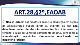 ART.28,§2º,EAOAB
# Não se incluem nas hipóteses do inciso III [direção em órgãos
da Administração Pública direta ou indireta] os que não
detenham poder de decisão relevantesobre interesses de
terceiro, a juízo do Conselho competente da OAB, bem como a
administração acadêmica diretamente relacionada ao
magistério jurídico.
 