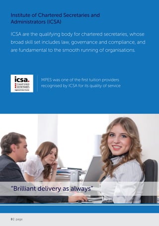 8 | page
Institute of Chartered Secretaries and
Administrators (ICSA)
ICSA are the qualifying body for chartered secretaries, whose
broad skill set includes law, governance and compliance, and
are fundamental to the smooth running of organisations.
MPES was one of the first tuition providers
recognised by ICSA for its quality of service
“Brilliant delivery as always”
 