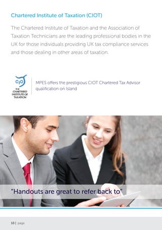 10 | page
Chartered Institute of Taxation (CIOT)
The Chartered Institute of Taxation and the Association of
Taxation Technicians are the leading professional bodies in the
UK for those individuals providing UK tax compliance services
and those dealing in other areas of taxation.
MPES offers the prestigious CIOT Chartered Tax Advisor
qualification on Island
“Handouts are great to refer back to”
 