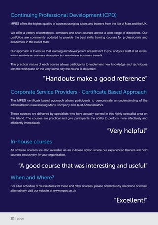 12 | page
Continuing Professional Development (CPD)
MPES offers the highest quality of courses using top tutors and trainers from the Isle of Man and the UK.
We offer a variety of workshops, seminars and short courses across a wide range of disciplines. Our
portfolios are consistently updated to provide the best skills training courses for professionals and
academics in the Isle of Man.
Our approach is to ensure that learning and development are relevant to you and your staff at all levels,
which minimises business disruption but maximises business benefit.
The practical nature of each course allows participants to implement new knowledge and techniques
into the workplace on the very same day the course is delivered.
Corporate Service Providers - Certificate Based Approach
The MPES certificate based approach allows participants to demonstrate an understanding of the
administration issues facing Manx Company and Trust Administrators.
These courses are delivered by specialists who have actually worked in this highly specialist area on
the Island. The courses are practical and give participants the ability to perform more effectively and
efficiently immediately.
In-house courses
All of these courses are also available as an in-house option where our experienced trainers will hold
courses exclusively for your organisation.
When and Where?
For a full schedule of course dates for these and other courses, please contact us by telephone or email,
alternatively visit our website at www.mpes.co.uk
“Excellent!”
“Very helpful”
“Handouts make a good reference”
“A good course that was interesting and useful”
 