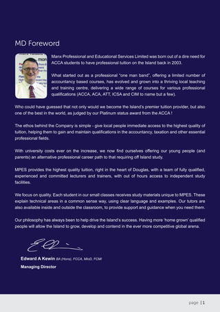 page | 1
MD Foreword
Manx Professional and Educational Services Limited was born out of a dire need for
ACCA students to have professional tuition on the Island back in 2003.
What started out as a professional “one man band”, offering a limited number of
accountancy based courses, has evolved and grown into a thriving local teaching
and training centre, delivering a wide range of courses for various professional
qualifications (ACCA, ACA, ATT, ICSA and CIM to name but a few).
Who could have guessed that not only would we become the Island’s premier tuition provider, but also
one of the best in the world, as judged by our Platinum status award from the ACCA !
The ethos behind the Company is simple - give local people immediate access to the highest quality of
tuition, helping them to gain and maintain qualifications in the accountancy, taxation and other essential
professional fields.
With university costs ever on the increase, we now find ourselves offering our young people (and
parents) an alternative professional career path to that requiring off Island study.
MPES provides the highest quality tuition, right in the heart of Douglas, with a team of fully qualified,
experienced and committed lecturers and trainers, with out of hours access to independent study
facilities.
We focus on quality. Each student in our small classes receives study materials unique to MPES. These
explain technical areas in a common sense way, using clear language and examples. Our tutors are
also available inside and outside the classroom, to provide support and guidance when you need them.
Our philosophy has always been to help drive the Island’s success. Having more ‘home grown’ qualified
people will allow the Island to grow, develop and contend in the ever more competitive global arena.
Edward A Kewin BA (Hons), FCCA, MIoD, FCMI
Managing Director
 
