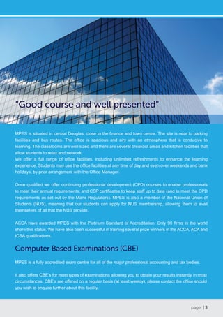 page | 3
Computer Based Examinations (CBE)
MPES is a fully accredited exam centre for all of the major professional accounting and tax bodies.
It also offers CBE’s for most types of examinations allowing you to obtain your results instantly in most
circumstances. CBE’s are offered on a regular basis (at least weekly), please contact the office should
you wish to enquire further about this facility.
MPES is situated in central Douglas, close to the finance and town centre. The site is near to parking
facilities and bus routes. The office is spacious and airy with an atmosphere that is conducive to
learning. The classrooms are well sized and there are several breakout areas and kitchen facilities that
allow students to relax and network.
We offer a full range of office facilities, including unlimited refreshments to enhance the learning
experience. Students may use the office facilities at any time of day and even over weekends and bank
holidays, by prior arrangement with the Office Manager.
Once qualified we offer continuing professional development (CPD) courses to enable professionals
to meet their annual requirements, and CSP certificates to keep staff up to date (and to meet the CPD
requirements as set out by the Manx Regulators). MPES is also a member of the National Union of
Students (NUS), meaning that our students can apply for NUS membership, allowing them to avail
themselves of all that the NUS provide.
ACCA have awarded MPES with the Platinum Standard of Accreditation. Only 90 firms in the world
share this status. We have also been successful in training several prize winners in the ACCA, ACA and
ICSA qualifications.
“Good course and well presented”
 