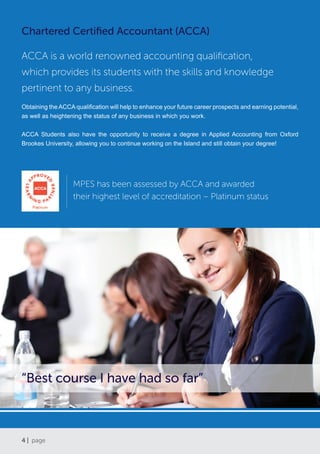 4 | page
Chartered Certified Accountant (ACCA)
ACCA is a world renowned accounting qualification,
which provides its students with the skills and knowledge
pertinent to any business.
Obtaining the ACCA qualification will help to enhance your future career prospects and earning potential,
as well as heightening the status of any business in which you work.
ACCA Students also have the opportunity to receive a degree in Applied Accounting from Oxford
Brookes University, allowing you to continue working on the Island and still obtain your degree!
“Best course I have had so far”
MPES has been assessed by ACCA and awarded
their highest level of accreditation – Platinum status
 