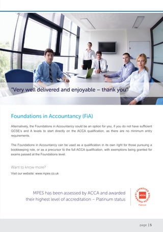 page | 5
Foundations in Accountancy (FiA)
Alternatively, the Foundations in Accountancy could be an option for you, if you do not have sufficient
GCSE’s and A levels to start directly on the ACCA qualification, as there are no minimum entry
requirements.
The Foundations in Accountancy can be used as a qualification in its own right for those pursuing a
bookkeeping role, or as a precursor to the full ACCA qualification, with exemptions being granted for
exams passed at the Foundations level.
Want to know more?
Visit our website: www.mpes.co.uk
MPES has been assessed by ACCA and awarded
their highest level of accreditation – Platinum status
“Very well delivered and enjoyable – thank you”
 