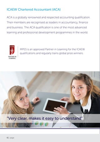 6 | page
ICAEW Chartered Accountant (ACA)
ACA is a globally renowned and respected accounting qualification.
Their members are recognised as leaders in accountancy, finance
and business. The ACA qualification is one of the most advanced
learning and professional development programmes in the world.
“Very clear, makes it easy to understand”
MPES is an approved Partner in Learning for the ICAEW
qualifications and regularly trains global prize winners.
 