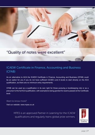 page | 7
ICAEW Certificate in Finance, Accounting and Business
(CFAB)
As an alternative to ACA the ICAEW Certificate in Finance, Accounting and Business (CFAB) could
be an option for you if you do not have sufficient GCSE’s and A levels to start directly on the ACA
qualification, as there are no minimum entry requirements.
CFAB can be used as a qualification in its own right for those pursuing a bookkeeping role or as a
precursor to the full ACA qualification, with exemptions being granted for exams passed at the Certificate
level.
Want to know more?
Visit our website: www.mpes.co.uk
“Quality of notes were excellent”
MPES is an approved Partner in Learning for the ICAEW
qualifications and regularly trains global prize winners.
 