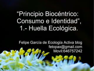 “Principio Biocéntrico:
Consumo e Identidad”,
 1.- Huella Ecológica.

Felipe García de Ecología Activa blog
                 fetopax@gmail.com
                    Movil:646757242
 