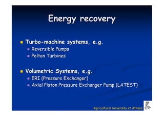 Energy recovery

Turbo-machine systems, e.g.
  Reversible Pumps
  Pelton Turbines


Volumetric Systems, e.g.
  ERI (Pressure Exchanger)
  Axial Piston Pressure Exchanger Pump (LATEST)



                            Agricultural University of Athens
 