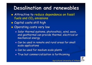 Desalination and renewables
Attractive to reduce dependence on fossil
fuels and CO2 emissions
Capital costs still high
Operating costs very low
  Solar thermal systems, photovoltaic, wind, wave,
  and geothermal can provide thermal, electrical or
  mechanical energy
  Can be used in remote and rural areas for small
  scale applications
  Can be used for medium scale plants
  True but commercialization is forthcoming

                              Agricultural University of Athens
 