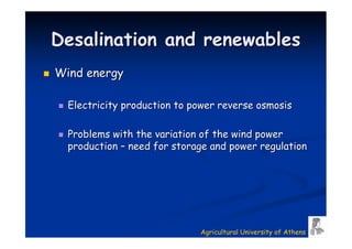 Desalination and renewables
Wind energy

  Electricity production to power reverse osmosis

  Problems with the variation of the wind power
  production – need for storage and power regulation




                             Agricultural University of Athens
 