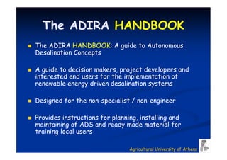 The ADIRA HANDBOOK
The ADIRA HANDBOOK: A guide to Autonomous
Desalination Concepts

A guide to decision makers, project developers and
interested end users for the implementation of
renewable energy driven desalination systems

Designed for the non-specialist / non-engineer

Provides instructions for planning, installing and
maintaining of ADS and ready made material for
training local users

                                Agricultural University of Athens
 