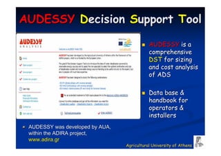 AUDESSY Decision Support Tool

                                            AUDESSY is a
                                            comprehensive
                                            DST for sizing
                                            and cost analysis
                                            of ADS

                                            Data base &
                                            handbook for
                                            operators &
                                            installers
 AUDESSY was developed by AUA,
 within the ADIRA project,
 www.adira.gr
                                 Agricultural University of Athens
 