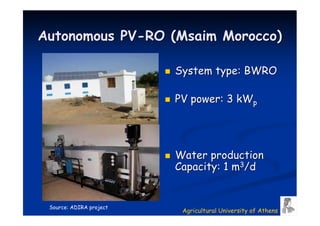Autonomous PV-RO (Msaim Morocco)

                         System type: BWRO

                         PV power: 3 kWp




                         Water production
                         Capacity: 1 m3/d


 Source: ADIRA project
                          Agricultural University of Athens
 